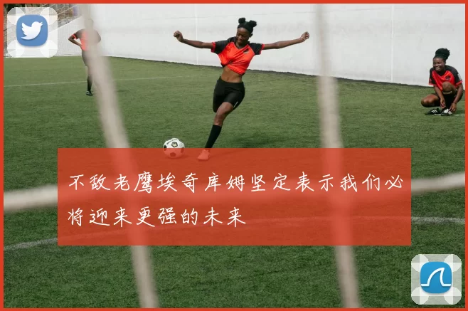 不敌老鹰埃奇库姆坚定表示我们必将迎来更强的未来