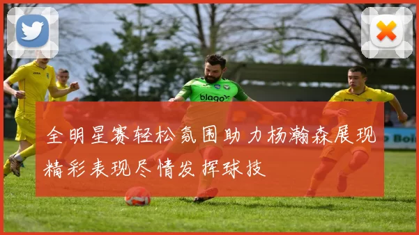 全明星赛轻松氛围助力杨瀚森展现精彩表现尽情发挥球技