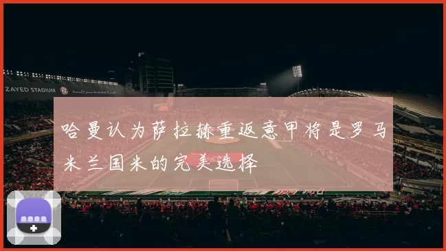 哈曼认为萨拉赫重返意甲将是罗马米兰国米的完美选择