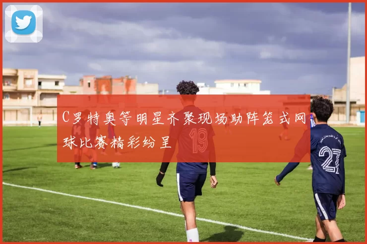 C罗特奥等明星齐聚现场助阵笼式网球比赛精彩纷呈