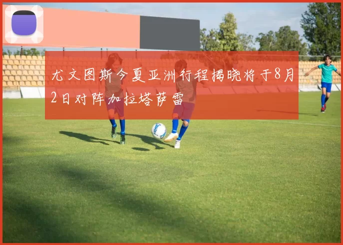 尤文图斯今夏亚洲行程揭晓将于8月2日对阵加拉塔萨雷