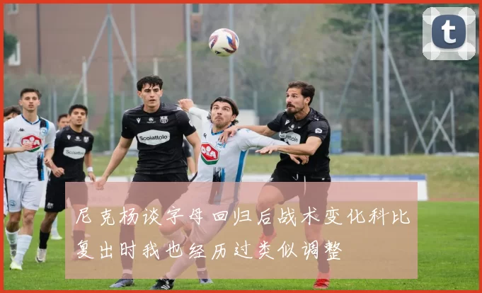 尼克杨谈字母回归后战术变化科比复出时我也经历过类似调整