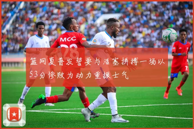 篮网夏普发誓要与活塞拼搏一场以53分惨败为动力重振士气