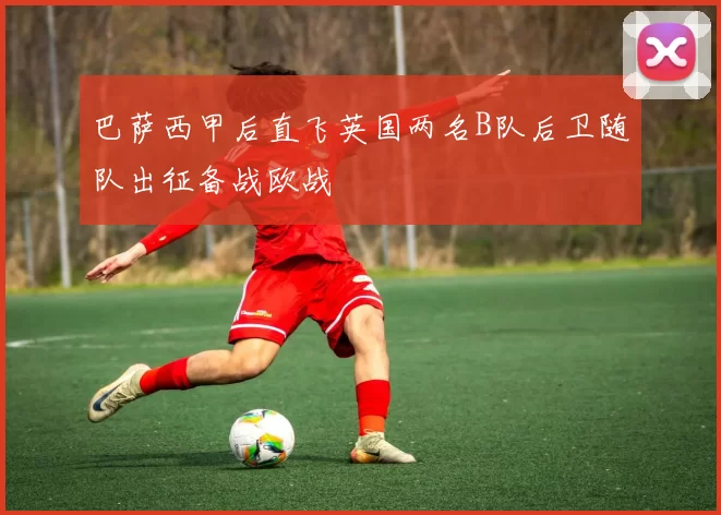 巴萨西甲后直飞英国两名B队后卫随队出征备战欧战