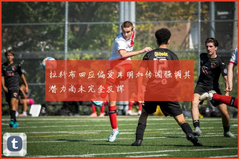 拉科布回应偏爱库明加传闻强调其潜力尚未完全发挥