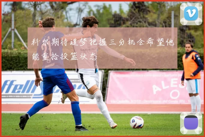 科尔期待追梦把握三分机会希望他能重拾投篮状态
