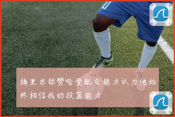 梅里尔称赞哈登配合能力认为他始终相信我的投篮能力