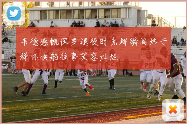 韦德感慨保罗退役时光辉瞬间终于释怀快船往事笑容灿烂
