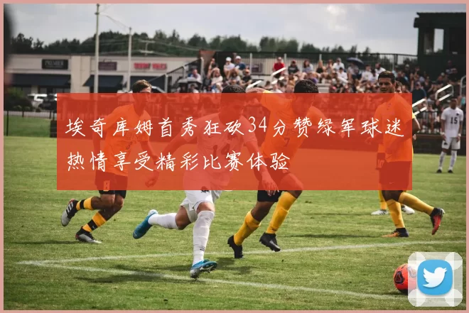 埃奇库姆首秀狂砍34分赞绿军球迷热情享受精彩比赛体验