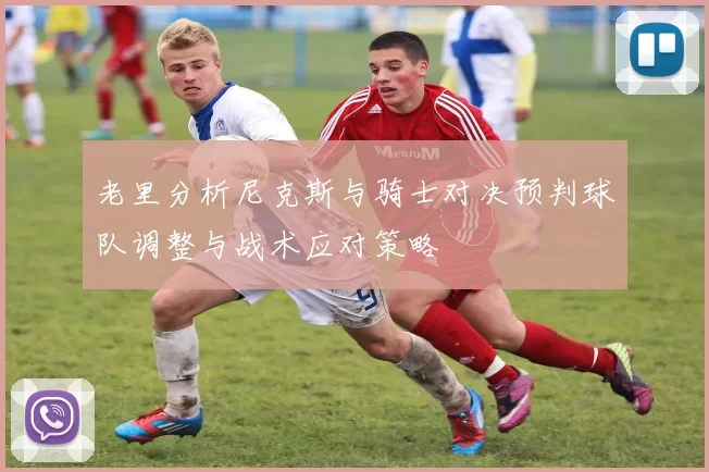 老里分析尼克斯与骑士对决预判球队调整与战术应对策略