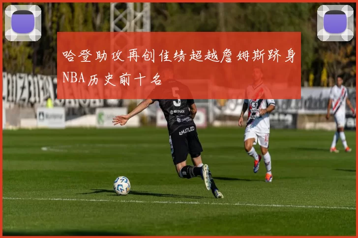 哈登助攻再创佳绩超越詹姆斯跻身NBA历史前十名