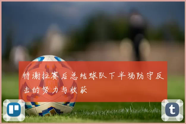 特谢拉赛后总结球队下半场防守反击的努力与收获