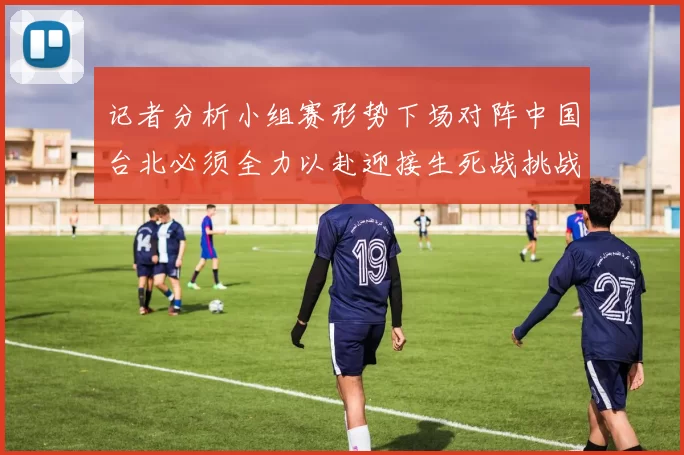 记者分析小组赛形势下场对阵中国台北必须全力以赴迎接生死战挑战