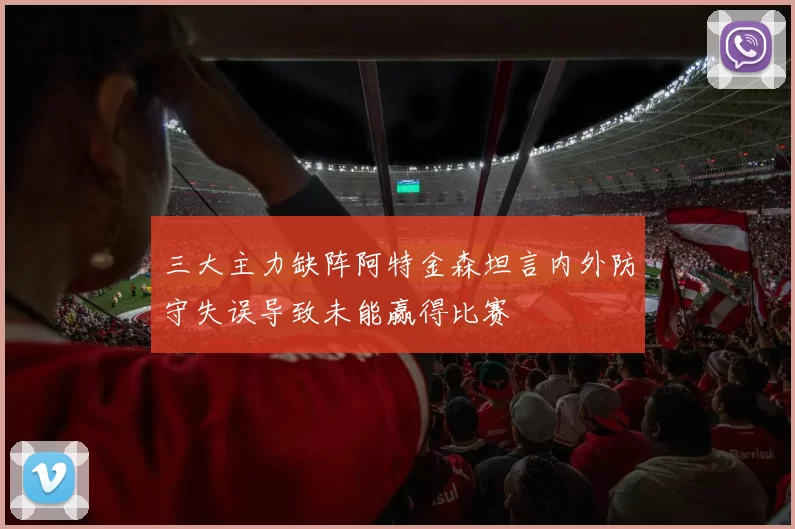 三大主力缺阵阿特金森坦言内外防守失误导致未能赢得比赛