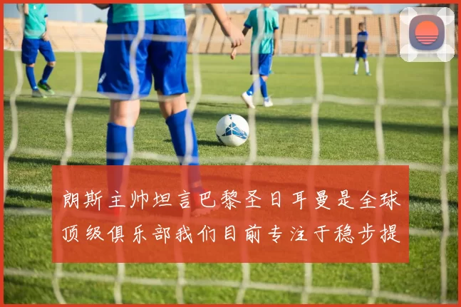 朗斯主帅坦言巴黎圣日耳曼是全球顶级俱乐部我们目前专注于稳步提升表现