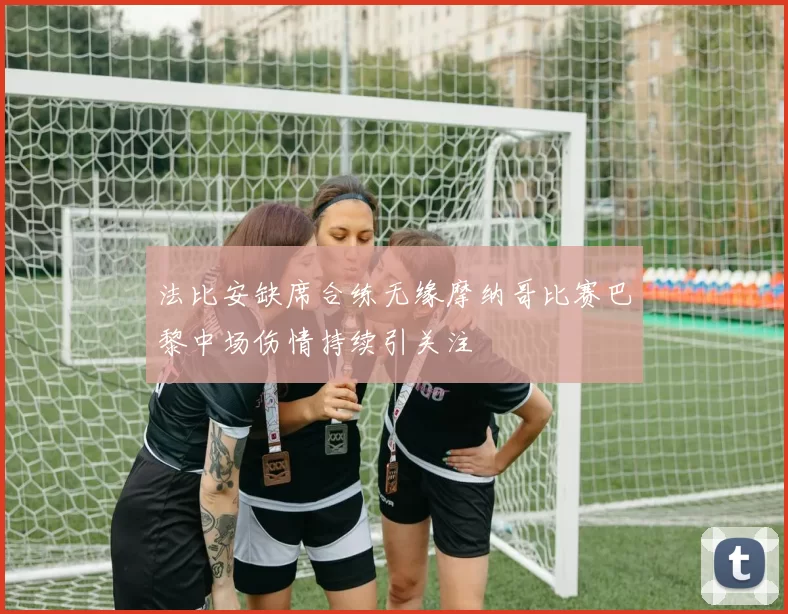 法比安缺席合练无缘摩纳哥比赛巴黎中场伤情持续引关注