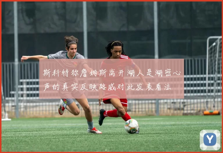 斯科特称詹姆斯离开湖人是湖密心声的真实反映路威对此发表看法