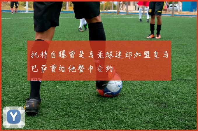 托特自曝曾是马竞球迷却加盟皇马巴萨曾给他餐巾合约