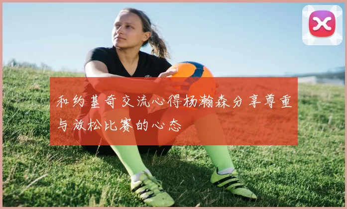 和约基奇交流心得杨瀚森分享尊重与放松比赛的心态