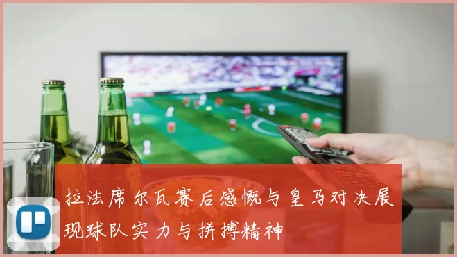 拉法席尔瓦赛后感慨与皇马对决展现球队实力与拼搏精神
