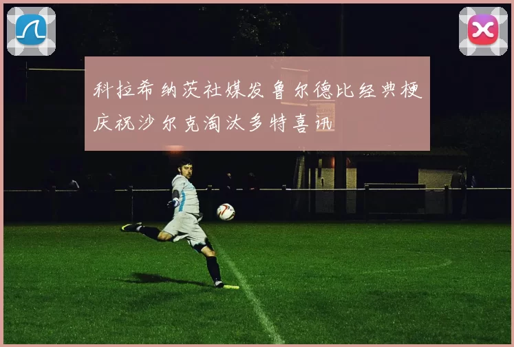 科拉希纳茨社媒发鲁尔德比经典梗庆祝沙尔克淘汰多特喜讯