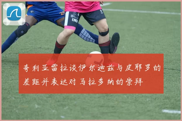 夸利亚雷拉谈伊尔迪兹与皮耶罗的差距并表达对马拉多纳的崇拜