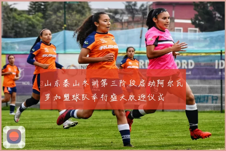 山东泰山冬训第三阶段启动阿尔瓦罗加盟球队举行盛大欢迎仪式