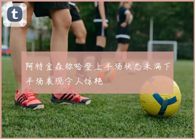阿特金森称哈登上半场状态未满下半场表现令人惊艳