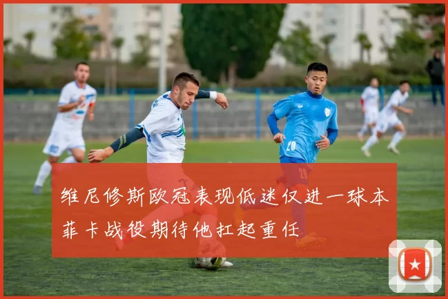 维尼修斯欧冠表现低迷仅进一球本菲卡战役期待他扛起重任
