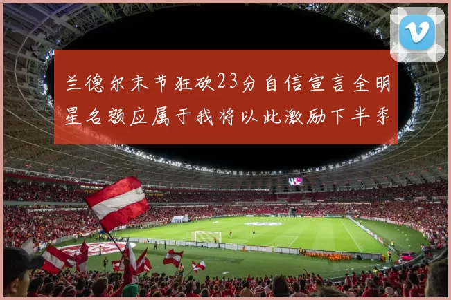 兰德尔末节狂砍23分自信宣言全明星名额应属于我将以此激励下半季表现