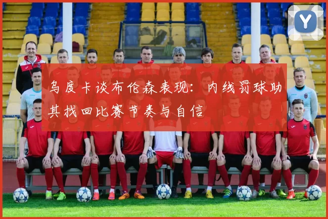 乌度卡谈布伦森表现：内线罚球助其找回比赛节奏与自信